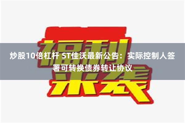 炒股10倍杠杆 ST佳沃最新公告：实际控制人签署可转换债券转让协议