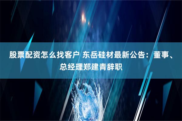 股票配资怎么找客户 东岳硅材最新公告：董事、总经理郑建青辞职