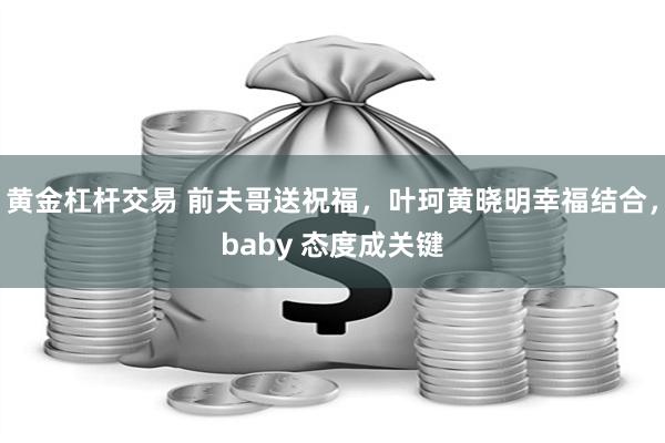 黄金杠杆交易 前夫哥送祝福，叶珂黄晓明幸福结合，baby 态度成关键