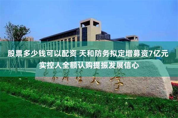 股票多少钱可以配资 天和防务拟定增募资7亿元 实控人全额认购提振发展信心