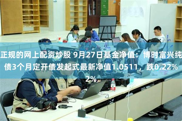 正规的网上配资炒股 9月27日基金净值：博时富兴纯债3个月定开债发起式最新净值1.0511，跌0.22%