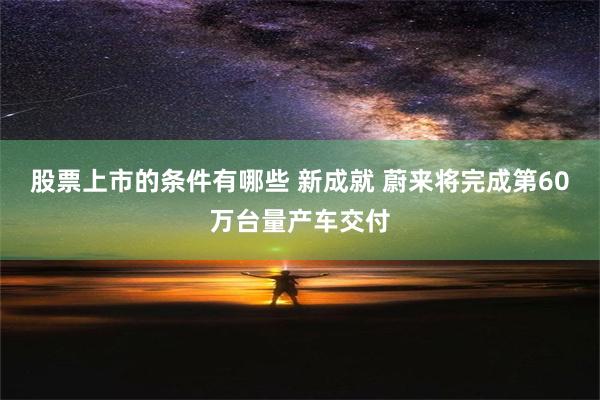 股票上市的条件有哪些 新成就 蔚来将完成第60万台量产车交付