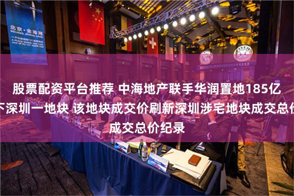 股票配资平台推荐 中海地产联手华润置地185亿元拿下深圳一地块 该地块成交价刷新深圳涉宅地块成交总价纪录