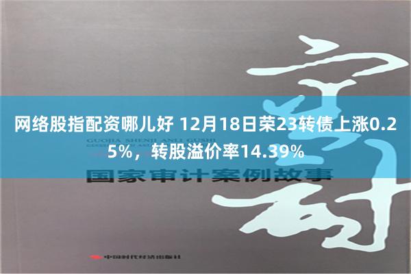 网络股指配资哪儿好 12月18日荣23转债上涨0.25%，转股溢价率14.39%