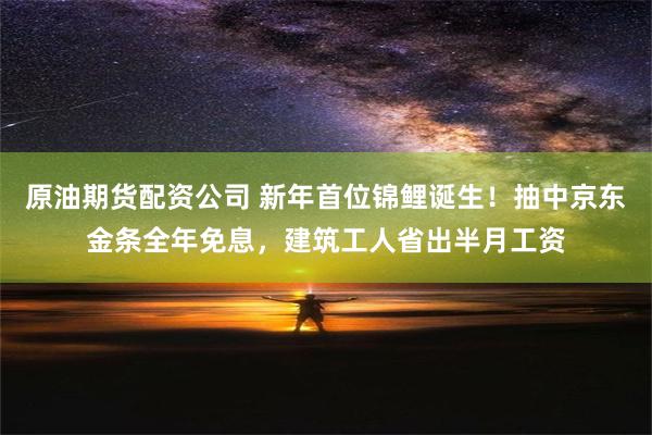 原油期货配资公司 新年首位锦鲤诞生！抽中京东金条全年免息，建筑工人省出半月工资