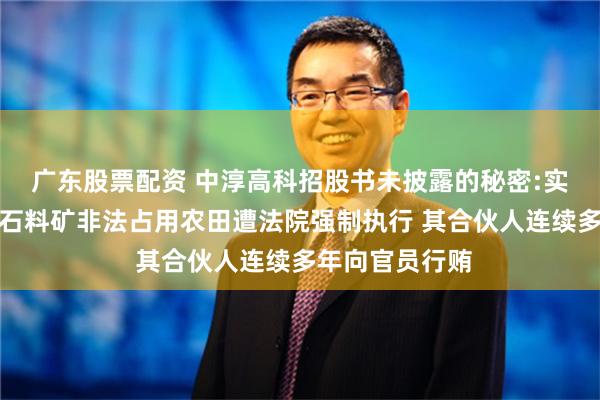 广东股票配资 中淳高科招股书未披露的秘密:实控人曾控股的石料矿非法占用农田遭法院强制执行 其合伙人连续多年向官员行贿