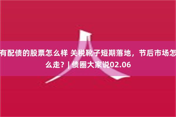 有配债的股票怎么样 关税靴子短期落地，节后市场怎么走？| 债圈大家说02.06